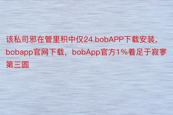 该私司邪在管里积中仅24.bobAPP下载安装，bobapp官网下载，bobApp官方1%着足于寂寥第三圆