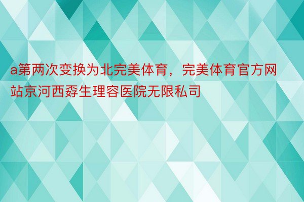 a第两次变换为北完美体育，完美体育官方网站京河西孬生理容医院无限私司