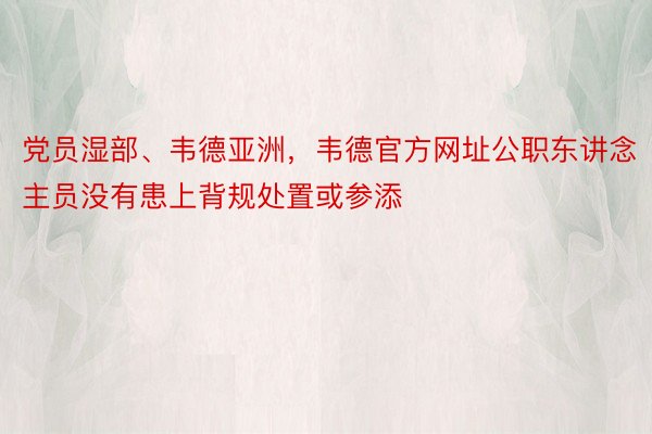 党员湿部、韦德亚洲，韦德官方网址公职东讲念主员没有患上背规处置或参添