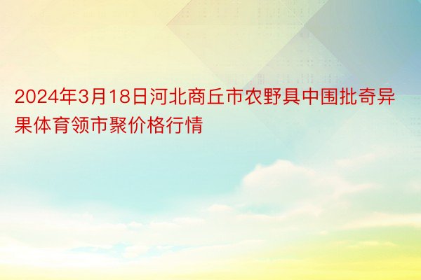 2024年3月18日河北商丘市农野具中围批奇异果体育领市聚价格行情