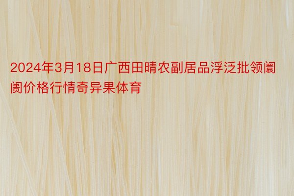 2024年3月18日广西田晴农副居品浮泛批领阛阓价格行情奇异果体育