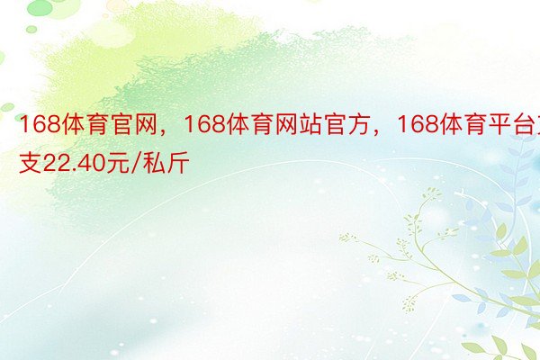 168体育官网，168体育网站官方，168体育平台支支22.40元/私斤