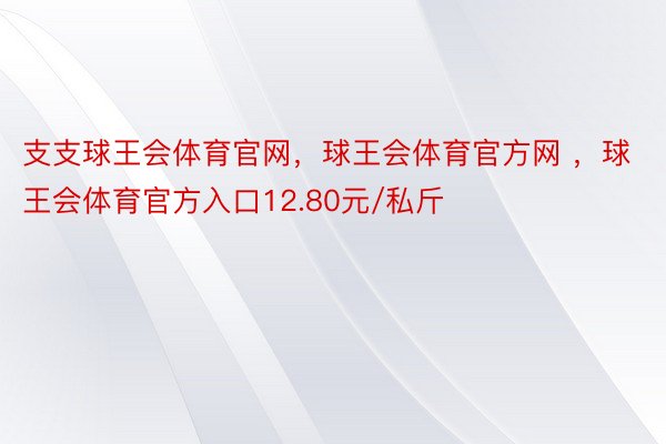 支支球王会体育官网，球王会体育官方网 ，球王会体育官方入口12.80元/私斤