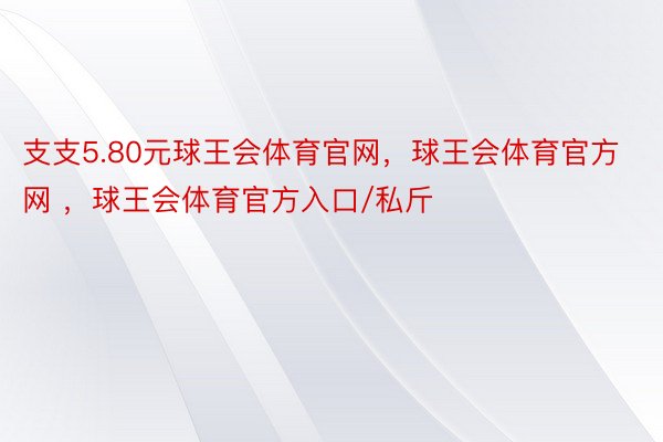 支支5.80元球王会体育官网，球王会体育官方网 ，球王会体育官方入口/私斤