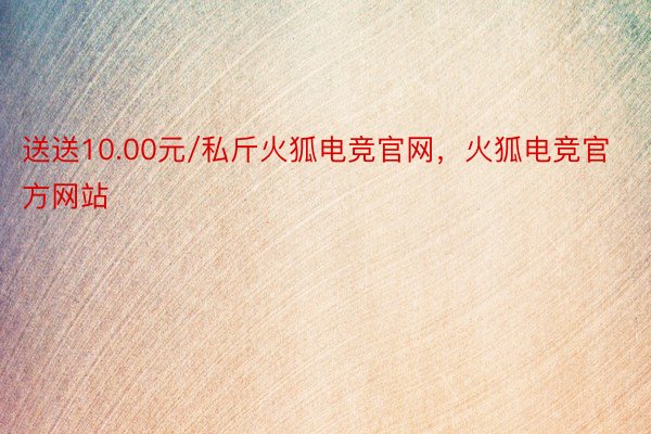 送送10.00元/私斤火狐电竞官网，火狐电竞官方网站