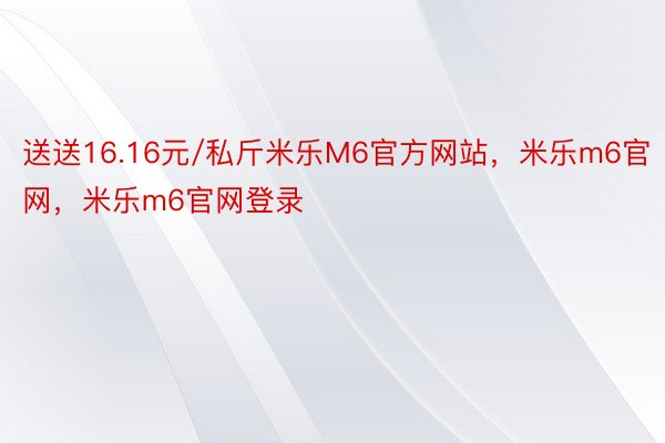 送送16.16元/私斤米乐M6官方网站，米乐m6官网，米乐m6官网登录