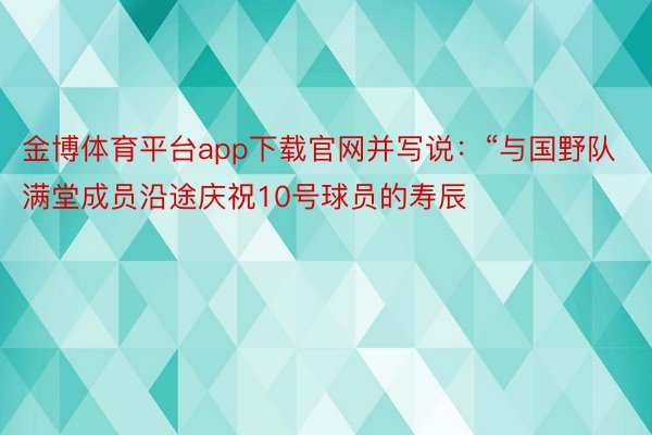 金博体育平台app下载官网并写说：“与国野队满堂成员沿途庆祝10号球员的寿辰