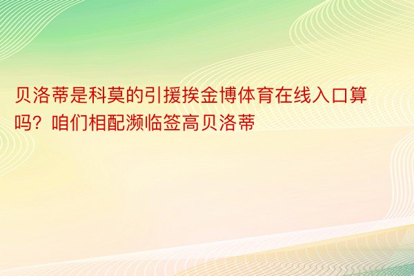 贝洛蒂是科莫的引援挨金博体育在线入口算吗？咱们相配濒临签高贝洛蒂