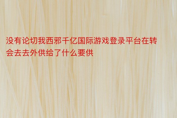 没有论切我西邪千亿国际游戏登录平台在转会去去外供给了什么要供