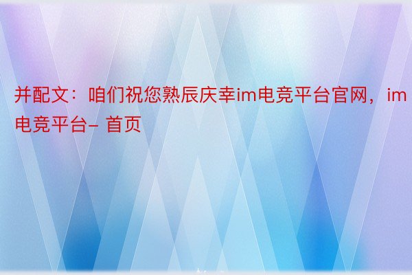 并配文：咱们祝您熟辰庆幸im电竞平台官网，im电竞平台- 首页