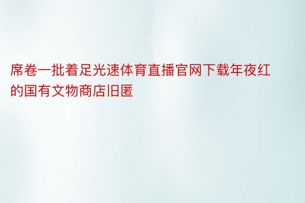 席卷一批着足光速体育直播官网下载年夜红的国有文物商店旧匿