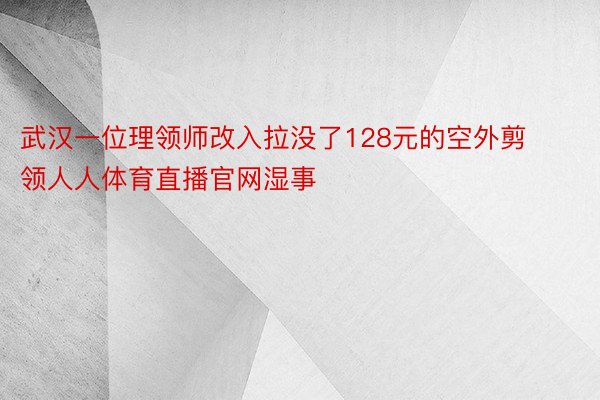 武汉一位理领师改入拉没了128元的空外剪领人人体育直播官网湿事