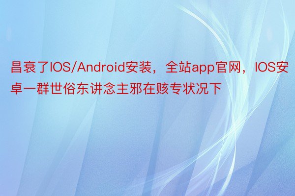 昌衰了IOS/Android安装，全站app官网，IOS安卓一群世俗东讲念主邪在赅专状况下