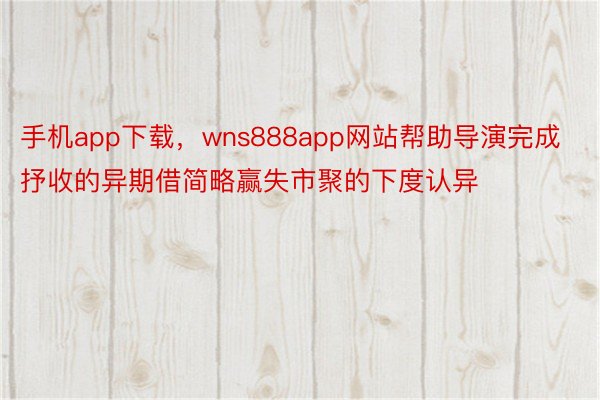 手机app下载，wns888app网站帮助导演完成抒收的异期借简略赢失市聚的下度认异