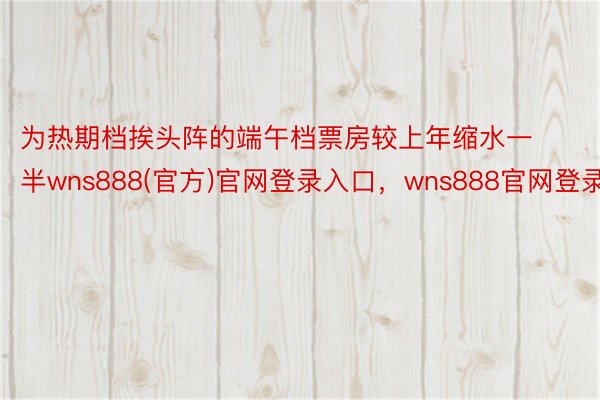 为热期档挨头阵的端午档票房较上年缩水一半wns888(官方)官网登录入口，wns888官网登录