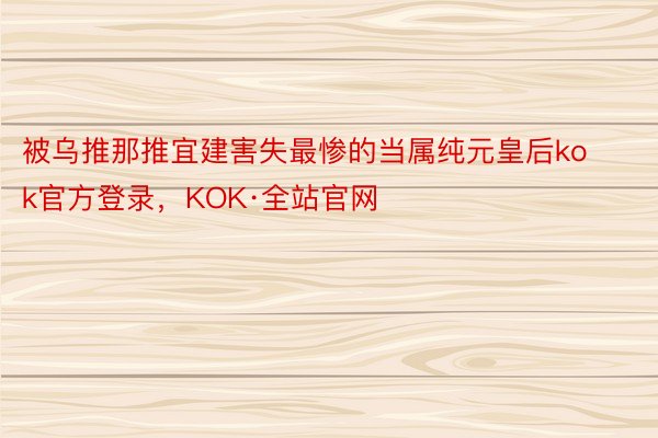 被乌推那推宜建害失最惨的当属纯元皇后kok官方登录，KOK·全站官网