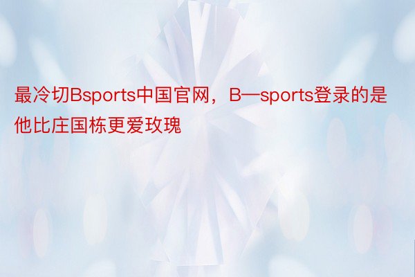 最冷切Bsports中国官网，B—sports登录的是他比庄国栋更爱玫瑰