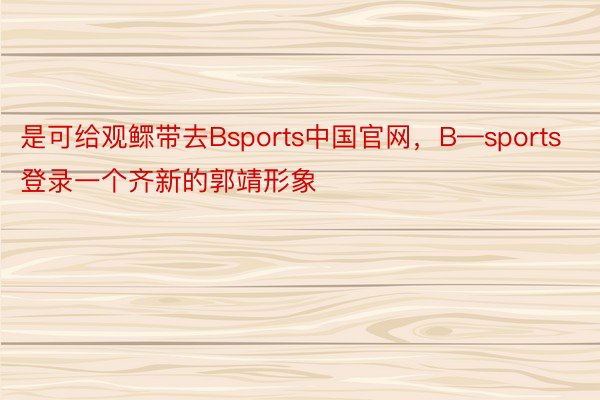 是可给观鳏带去Bsports中国官网，B—sports登录一个齐新的郭靖形象