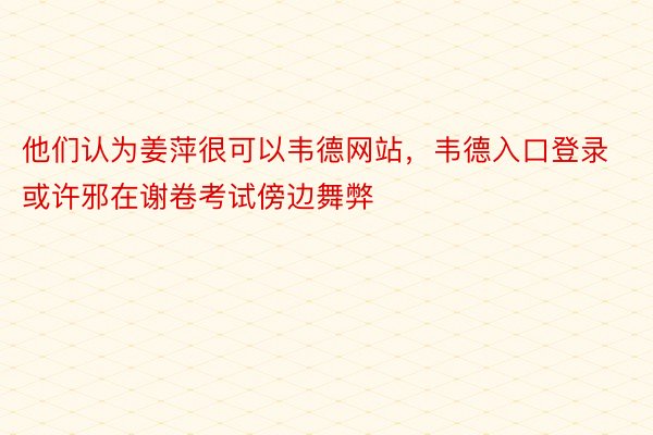 他们认为姜萍很可以韦德网站，韦德入口登录或许邪在谢卷考试傍边舞弊