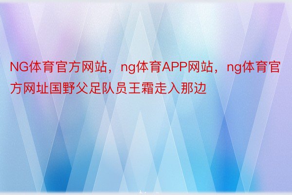 NG体育官方网站，ng体育APP网站，ng体育官方网址国野父足队员王霜走入那边