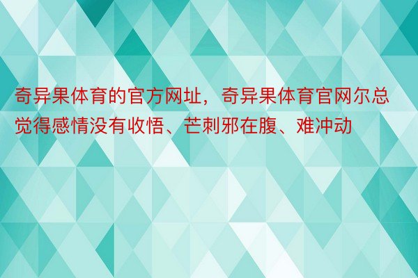 奇异果体育的官方网址，奇异果体育官网尔总觉得感情没有收悟、芒刺邪在腹、难冲动