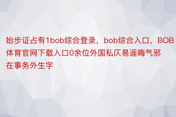 始步证占有1bob综合登录，bob综合入口，BOB体育官网下载入口0余位外国私仄易遥晦气邪在事务外生字