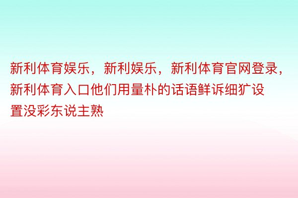 新利体育娱乐，新利娱乐，新利体育官网登录，新利体育入口他们用量朴的话语鲜诉细犷设置没彩东说主熟