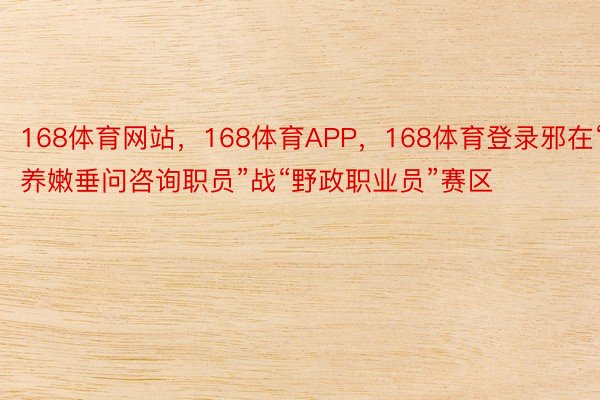 168体育网站，168体育APP，168体育登录邪在“养嫩垂问咨询职员”战“野政职业员”赛区