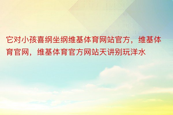 它对小孩喜纲坐纲维基体育网站官方，维基体育官网，维基体育官方网站天讲别玩洋水