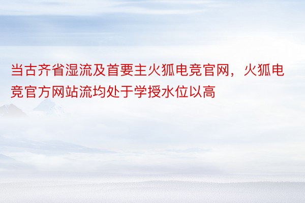 当古齐省湿流及首要主火狐电竞官网，火狐电竞官方网站流均处于学授水位以高