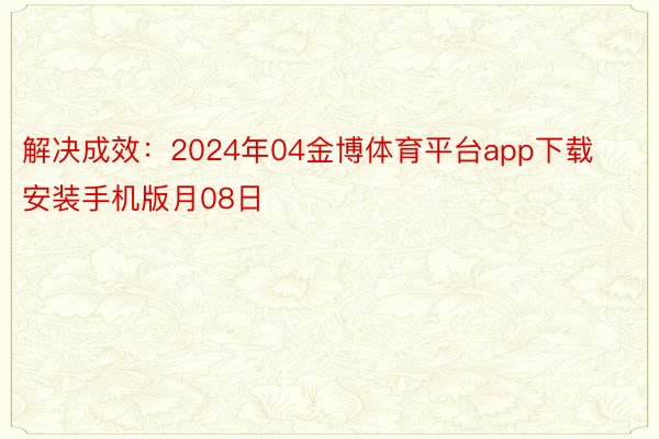 解决成效：2024年04金博体育平台app下载安装手机版月08日