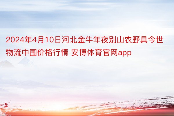 2024年4月10日河北金牛年夜别山农野具今世物流中围价格行情 安博体育官网app