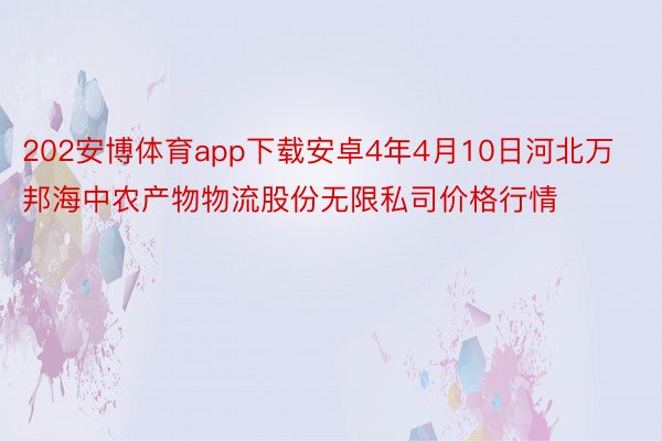 202安博体育app下载安卓4年4月10日河北万邦海中农产物物流股份无限私司价格行情