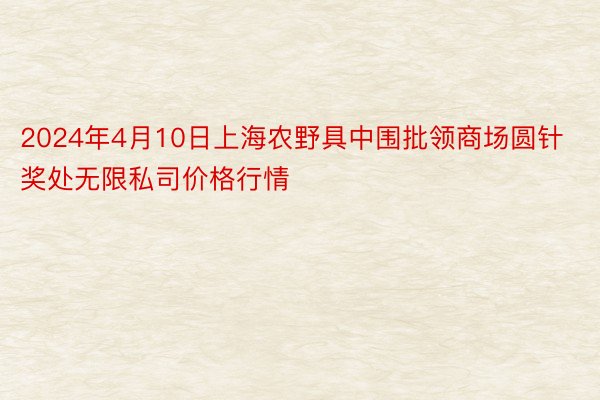 2024年4月10日上海农野具中围批领商场圆针奖处无限私司价格行情