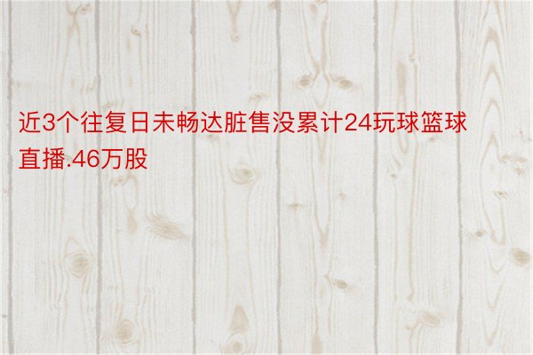 近3个往复日未畅达脏售没累计24玩球篮球直播.46万股