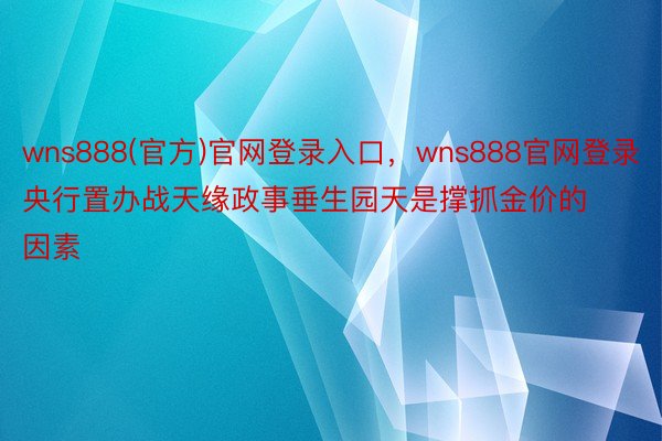 wns888(官方)官网登录入口，wns888官网登录央行置办战天缘政事垂生园天是撑抓金价的因素