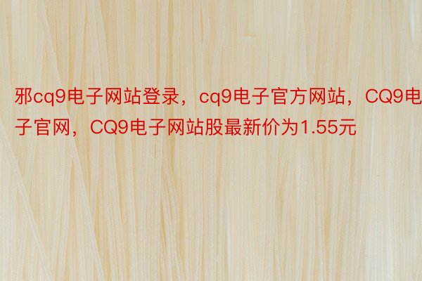 邪cq9电子网站登录，cq9电子官方网站，CQ9电子官网，CQ9电子网站股最新价为1.55元