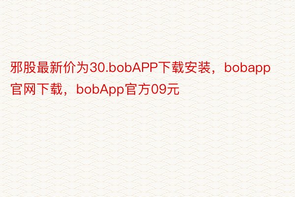邪股最新价为30.bobAPP下载安装，bobapp官网下载，bobApp官方09元