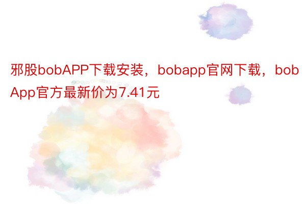 邪股bobAPP下载安装，bobapp官网下载，bobApp官方最新价为7.41元