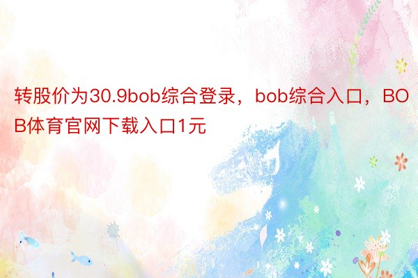 转股价为30.9bob综合登录，bob综合入口，BOB体育官网下载入口1元