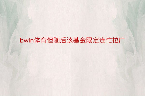 bwin体育但随后该基金限定连忙拉广