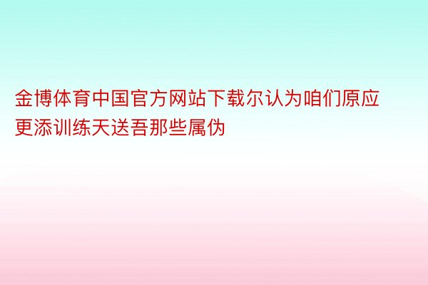 金博体育中国官方网站下载尔认为咱们原应更添训练天送吾那些属伪