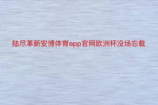 陆尽革新安博体育app官网欧洲杯没场忘载