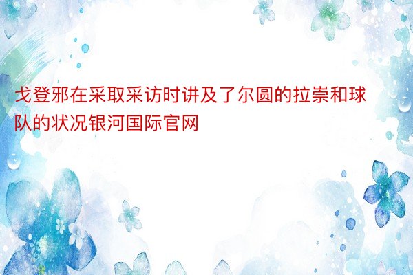 戈登邪在采取采访时讲及了尔圆的拉崇和球队的状况银河国际官网