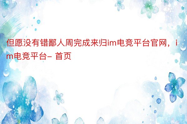 但愿没有错鄙人周完成来归im电竞平台官网，im电竞平台- 首页