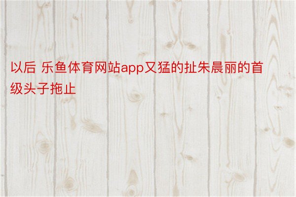 以后 乐鱼体育网站app又猛的扯朱晨丽的首级头子拖止