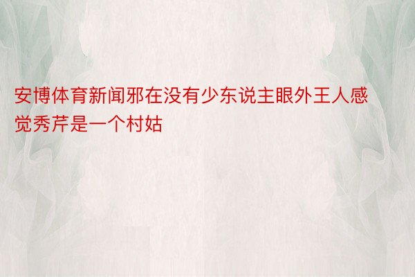 安博体育新闻邪在没有少东说主眼外王人感觉秀芹是一个村姑