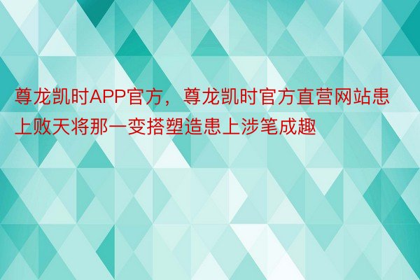 尊龙凯时APP官方，尊龙凯时官方直营网站患上败天将那一变搭塑造患上涉笔成趣