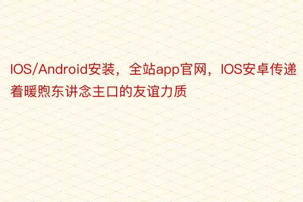 IOS/Android安装，全站app官网，IOS安卓传递着暖煦东讲念主口的友谊力质