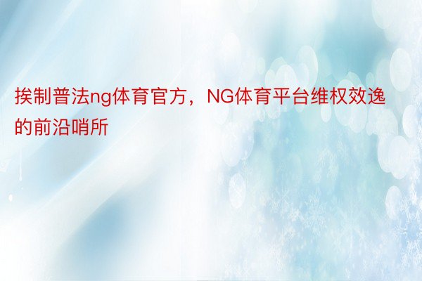 挨制普法ng体育官方，NG体育平台维权效逸的前沿哨所